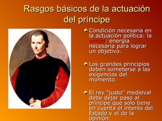 Rasgos básicos de la actuación
        del príncipe
               Condición necesaria en
               la actuación política: la
               virtúd: energía
               necesaria para lograr
               un objetivo.

               Los grandes principios
               deben someterse a las
               exigencias del
               momento.

               El rey “justo” medieval
               debe dejar paso al
               príncipe que sólo tiene
               en cuenta el interés del
               Estado y el de la
               opinión
 