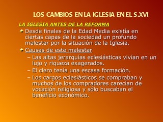 LOS CAMBIOS EN LA IGLESIA EN EL S.XVI
LA IGLESIA ANTES DE LA REFORMA
  Desde finales de la Edad Media existía en
  ciertas capas de la sociedad un profundo
  malestar por la situación de la Iglesia.
  Causas de este malestar
   – Las altas jerarquías eclesiásticas vivían en un
     lujo y riqueza exagerados.
   – El clero tenía una escasa formación.
   – Los cargos eclesiásticos se compraban y
     muchos de los compradores carecían de
     vocación religiosa y sólo buscaban el
     beneficio económico.
 