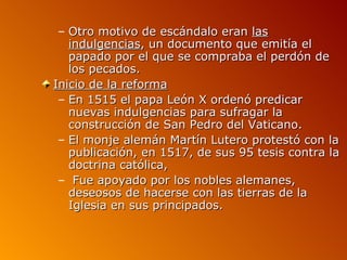 – Otro motivo de escándalo eran las
   indulgencias, un documento que emitía el
   papado por el que se compraba el perdón de
   los pecados.
Inicio de la reforma
 – En 1515 el papa León X ordenó predicar
   nuevas indulgencias para sufragar la
   construcción de San Pedro del Vaticano.
 – El monje alemán Martín Lutero protestó con la
   publicación, en 1517, de sus 95 tesis contra la
   doctrina católica,
 – Fue apoyado por los nobles alemanes,
   deseosos de hacerse con las tierras de la
   Iglesia en sus principados.
 