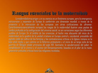 Rasgos esenciales de la modernidad
        La modernidad en su origen y en su esencia es un fenómeno europeo, pero la emergencia,
extraversión y expansión de Europa le conferirán una dimensión mundial, a través de la
presencia y la interacción de los europeos con otras civilizaciones de ultramar.
Como fenómeno esencialmente europeo los rasgos de la modernidad ilustran unas pautas de
cambio profundo en la configuración del universo social, no sin variaciones según los diferentes
pueblos de Europa. En el ámbito de las creencias, el hecho más elocuente del inicio de la
modernidad es la quiebra de la unidad cristiana en Europa central y occidental, precedido del
agitado caldo de cultivo de las herejías y las contestaciones críticas a la Iglesia romana en la
baja edad media y que culmina en la Reforma protestante y el inicio de un largo ciclo de las
guerras de Religión desde principios del siglo XVI. Asimismo, la secularización del saber, la
consolidación de la ciencia y el avance del librepensamiento, basados en el pilar de la razón,
generarán actitudes críticas hacia las religiones reveladas.
 