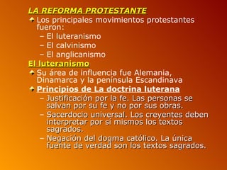 LA REFORMA PROTESTANTE
  Los principales movimientos protestantes
  fueron:
   – El luteranismo
   – El calvinismo
   – El anglicanismo
El luteranismo
  Su área de influencia fue Alemania,
  Dinamarca y la península Escandinava
  Principios de La doctrina luterana
   – Justificación por la fe. Las personas se
     salvan por su fe y no por sus obras.
   – Sacerdocio universal. Los creyentes deben
     interpretar por sí mismos los textos
     sagrados.
   – Negación del dogma católico. La única
     fuente de verdad son los textos sagrados.
 