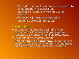 – Consideró nulos los sacramentos, excepto
    el bautismo y la eucaristía,
  – Rechazó el culto a la Virgen y a los
    santos,
  – Rehusó la jerarquía eclesiástica
  – Negó la autoridad del papa.

El Calvinismo.
  Esta doctrina surgió en Ginebra y se
  extendió por los Países Bajos, algunas
  regiones de Francia y las islas Británicas.
  Su fundador fue Juan Calvino,
  Defendía la predestinación, según la cual
  las personas estaban salvadas o condenadas
  antes de nacer, sin importar sus obras.
 