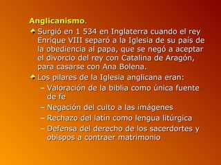 Anglicanismo.
 Surgió en 1 534 en Inglaterra cuando el rey
 Enrique VIII separó a la Iglesia de su país de
 la obediencia al papa, que se negó a aceptar
 el divorcio del rey con Catalina de Aragón,
 para casarse con Ana Bolena.
 Los pilares de la Iglesia anglicana eran:
  – Valoración de la biblia como única fuente
    de fe
  – Negación del culto a las imágenes
  – Rechazo del latín como lengua litúrgica
  – Defensa del derecho de los sacerdortes y
    obispos a contraer matrimonio
 
