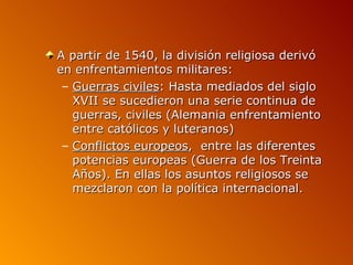 A partir de 1540, la división religiosa derivó
en enfrentamientos militares:
 – Guerras civiles: Hasta mediados del siglo
   XVII se sucedieron una serie continua de
   guerras, civiles (Alemania enfrentamiento
   entre católicos y luteranos)
 – Conflictos europeos, entre las diferentes
   potencias europeas (Guerra de los Treinta
   Años). En ellas los asuntos religiosos se
   mezclaron con la política internacional.
 