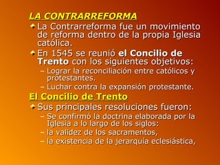 LA CONTRARREFORMA
 La Contrarreforma fue un movimiento
 de reforma dentro de la propia Iglesia
 católica.
 En 1545 se reunió el Concilio de
 Trento con los siguientes objetivos:
  – Lograr la reconciliación entre católicos y
    protestantes.
  – Luchar contra la expansión protestante.
El Concilio de Trento
  Sus principales resoluciones fueron:
  – Se confirmó la doctrina elaborada por la
    Iglesia a lo largo de los siglos:
  – la validez de los sacramentos,
  – la existencia de la jerarquía eclesiástica,
 