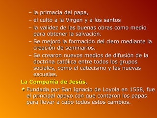 –  la primacía del papa,
  –  el culto a la Virgen y a los santos
  –  la validez de las buenas obras como medio
     para obtener la salvación.
   – Se mejoró la formación del clero mediante la
     creación de seminarios.
   – Se crearon nuevos medios de difusión de la
     doctrina católica entre todos los grupos
     sociales, como el catecismo y las nuevas
     escuelas.
La Compañía de Jesús,
  Fundada por San Ignacio de Loyola en 1558, fue
  el principal apoyo con que contaron los papas
  para llevar a cabo todos estos cambios.
 