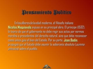 Pensamiento Politico
      En los albores de la edad moderna, el filósofo italiano
Nicolás Maquiavelo expuso en su principal obra, El príncipe (1532),
la teoría de que el gobernante no debe regir sus actos por normas
morales o procedentes del derecho natural, sino que debe reconocer
como única guía el bien del Estado. Por su parte, Jean Bodin
propugnó que el Estado debe asumir la soberanía absoluta (summa
potestas) sobre el pueblo.
 