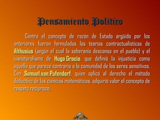 Pensamiento Politico
      Contra el concepto de razón de Estado argüido por los
anteriores fueron formuladas las teorías contractualísticas de
Althusius (según el cual la soberanía descansa en el pueblo) y el
iusnaturalismo de Hugo Grocio, que definió la injusticia como
aquello que parece contrario a la comunidad de los seres sensitivos.
Con Samuel von Pufendorf, quien aplicó al derecho el método
deductivo de las ciencias matemáticas, adquirió valor el concepto de
respeto recíproco.
 