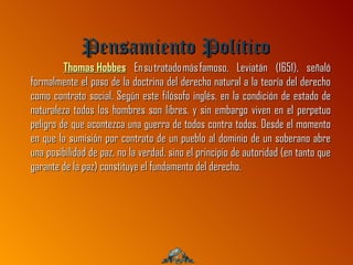 Pensamiento Politico
         Thomas Hobbes En su tratado más famoso, Leviatán (1651), señaló
formalmente el paso de la doctrina del derecho natural a la teoría del derecho
como contrato social. Según este filósofo inglés, en la condición de estado de
naturaleza todos los hombres son libres, y sin embargo viven en el perpetuo
peligro de que acontezca una guerra de todos contra todos. Desde el momento
en que la sumisión por contrato de un pueblo al dominio de un soberano abre
una posibilidad de paz, no la verdad, sino el principio de autoridad (en tanto que
garante de la paz) constituye el fundamento del derecho.
 