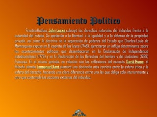 Pensamiento Politico
         Frente a Hobbes, John Locke subrayó los derechos naturales del individuo frente a la
autoridad del Estado. Su apelación a la libertad, a la igualdad y a la defensa de la propiedad
privada, así como la doctrina de la separación de poderes del Estado que Charles-Louis de
Montesquieu expuso en El espíritu de las leyes (1748), ejercitaron un influjo determinante sobre
los acontecimientos políticos que desembocaron en la Declaración de Independencia
estadounidense (1776) y en la Declaración de los Derechos del hombre y del ciudadano (1789)
francesa. En el mismo periodo, en relación con las reflexiones del escocés David Hume, el
filósofo alemán Immanuel Kant alumbró una distinción más estricta entre la esfera ética y la
esfera del derecho, haciendo una clara diferencia entre una ley que obliga sólo interiormente y
otra que contempla las acciones externas del individuo.
 