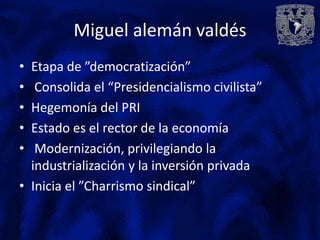 Miguel alemán valdés
• Etapa de ”democratización”
•  Consolida el “Presidencialismo civilista”
• Hegemonía del PRI
• Estado es el rector de la economía
•  Modernización, privilegiando la
  industrialización y la inversión privada
• Inicia el ”Charrismo sindical”
 