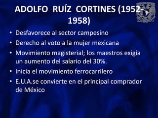 ADOLFO RUÍZ CORTINES (1952-
           1958)
• Desfavorece al sector campesino
• Derecho al voto a la mujer mexicana
• Movimiento magisterial; los maestros exigía
  un aumento del salario del 30%.
• Inicia el movimiento ferrocarrilero
• E.U.A.se convierte en el principal comprador
  de México
 