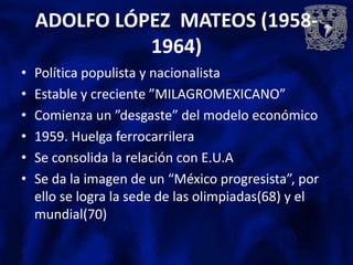 ADOLFO LÓPEZ MATEOS (1958-
              1964)
•   Política populista y nacionalista
•   Estable y creciente ”MILAGROMEXICANO”
•   Comienza un ”desgaste” del modelo económico
•   1959. Huelga ferrocarrilera
•   Se consolida la relación con E.U.A
•   Se da la imagen de un “México progresista”, por
    ello se logra la sede de las olimpiadas(68) y el
    mundial(70)
 