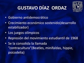 GUSTAVO DÍAZ ORDAZ
• Gobierno antidemocrático
• Crecimiento económico sostenido(desarrollo
  estabilizador)
• Los juegos olímpicos
• Represión del movimiento estudiantil de 1968
• Se la consolida la llamada
  ”contracultura”(Beatles, minifaldas, hippie,
  psicodelia)
 