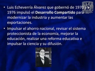 • Luis Echeverría Álvarez que gobernó de 1970 a
  1976 impulsó el Desarrollo Compartido para
  modernizar la industria y aumentar las
  exportaciones.
• Impulsar el ahorro nacional, revisar el sistema
  proteccionista de la economía, mejorar la
  educación, realizar una reforma educativa e
  impulsar la ciencia y su difusión.
 