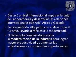 • Destacó a nivel internacional impulsar la unión
  de Latinoamérica y desarrollar las relaciones
  internacionales con Asia, África y Oceanía.
• Pensó que todo ello, junto con el desarrollo al
  turismo, llevaría a México a la modernidad.
• El Desarrollo Compartido buscaba
  la modernización de la industria para lograr
  mayor productividad y aumentar las
  exportaciones y disminuir las importaciones.
 