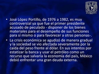 • José López Portillo, de 1976 a 1982, es muy
  controversial ya que fue el primer presidente
  acusado de peculado - disponer de los bienes
  materiales para el desempeño de sus funciones
  para sí mismo o para favorecer a otras personas-.
• La crisis económica se agudizó de manera gradual
  y la sociedad se vio afectada severamente por la
  caída del peso frente al dólar. En sus intentos por
  estatizar la banca y usar el petróleo como un
  recurso que salvaría la economía del país, México
  debió enfrentar una gran deuda externa.
 
