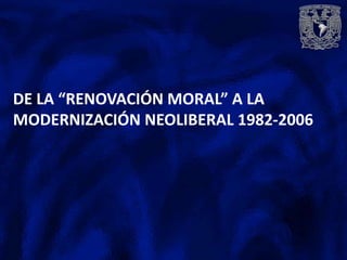 DE LA “RENOVACIÓN MORAL” A LA
MODERNIZACIÓN NEOLIBERAL 1982-2006
 