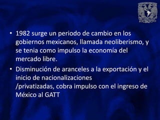 • 1982 surge un periodo de cambio en los
  gobiernos mexicanos, llamada neoliberismo, y
  se tenia como impulso la economía del
  mercado libre.
• Disminución de aranceles a la exportación y el
  inicio de nacionalizaciones
  /privatizadas, cobra impulso con el ingreso de
  México al GATT
 