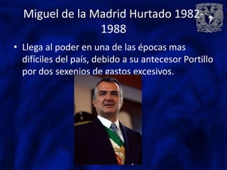Miguel de la Madrid Hurtado 1982-
                1988
• Llega al poder en una de las épocas mas
  difíciles del país, debido a su antecesor Portillo
  por dos sexenios de gastos excesivos.
 