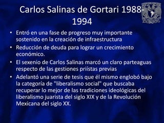 Carlos Salinas de Gortari 1988-
                1994
• Entró en una fase de progreso muy importante
  sostenido en la creación de infraestructura
• Reducción de deuda para lograr un crecimiento
  económico.
• El sexenio de Carlos Salinas marcó un claro parteaguas
  respecto de las gestiones priístas previas
• Adelantó una serie de tesis que él mismo englobó bajo
  la categoría de "liberalismo social" que buscaba
  recuperar lo mejor de las tradiciones ideológicas del
  liberalismo juarista del siglo XIX y de la Revolución
  Mexicana del siglo XX.
 