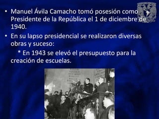 • Manuel Ávila Camacho tomó posesión como
  Presidente de la República el 1 de diciembre de
  1940.
• En su lapso presidencial se realizaron diversas
  obras y suceso:
    * En 1943 se elevó el presupuesto para la
  creación de escuelas.
 