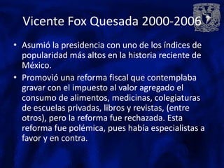 Vicente Fox Quesada 2000-2006
• Asumió la presidencia con uno de los índices de
  popularidad más altos en la historia reciente de
  México.
• Promovió una reforma fiscal que contemplaba
  gravar con el impuesto al valor agregado el
  consumo de alimentos, medicinas, colegiaturas
  de escuelas privadas, libros y revistas, (entre
  otros), pero la reforma fue rechazada. Esta
  reforma fue polémica, pues había especialistas a
  favor y en contra.
 