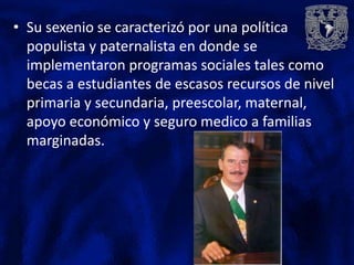 • Su sexenio se caracterizó por una política
  populista y paternalista en donde se
  implementaron programas sociales tales como
  becas a estudiantes de escasos recursos de nivel
  primaria y secundaria, preescolar, maternal,
  apoyo económico y seguro medico a familias
  marginadas.
 