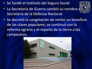 • Se fundó el Instituto del Seguro Social
• La Secretaría de Guerra cambió su nombre a
  Secretaría de la Defensa Nacional
• Se decretó la congelación de rentas en beneficio
  de las clases populares; se continuó con la
  reforma agraria y el reparto de la tierra a los
  campesinos.
 