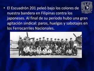 • El Escuadrón 201 peleó bajo los colores de
  nuestra bandera en Filipinas contra los
  japoneses. Al final de su período hubo una gran
  agitación sindical: paros, huelgas y sabotajes en
  los Ferrocarriles Nacionales.
 