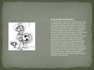    El desarrollo estabilizador.
   La del llamado "desarrollo estabilizador" -que
    se extiende de 1958 a 1970- fue una época de
    veras sobresaliente en la historia económica
    de México. El producto interno creció a una
    tasa real mayor al 6% anual con crecimiento
    también rápido y sostenido de los salarios
    reales. El análisis de esos logros no sólo puede
    ser materia de interés para el historiador
    anticuario; el estudio de la política económica
    de esa época es de gran importancia para el
    presente y el futuro, en especial para los
    individuos de acción y para los responsables
    de conducir las políticas públicas. De él se
    desprende un recetario de estrategias para
    avanzar en objetivos que todos compartimos
    hoy: elevar los salarios, aumentar los ingresos
    de la población, en especial de la población
    rural; crear mayor empleo y lograr que la
    producción avance con mayor rapidez que la
    explosión demográfica.
 
