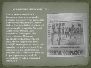 MOVIMIENTO ESTUDIANTIL DEL 71

Este movimiento estudiantil
básicamente tuvo su origen en los
primeros meses de1971 y se gesto en las
instituciones educativas del Distrito
Federal (Instituto Politécnico Nacional
así como en la Universidad Nacional
Autónoma de México).Dicho
movimiento fue en apoyo a los
universitarios de Monterrey
(particularmente de Nuevo León)
entidad donde el gobierno federal
irrumpió para imponerles normas que
atentaban contra la autonomía de los
estudiantes y que significaban un
retroceso para la vida universitaria, por
lo que se generaba un estado de
descontento en toda la comunidad
estudiantil
 