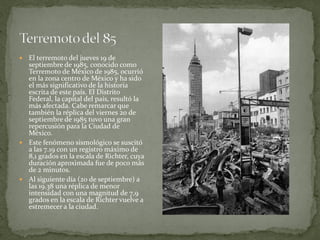  El terremoto del jueves 19 de
  septiembre de 1985, conocido como
  Terremoto de México de 1985, ocurrió
  en la zona centro de México y ha sido
  el más significativo de la historia
  escrita de este país. El Distrito
  Federal, la capital del país, resultó la
  más afectada. Cabe remarcar que
  también la réplica del viernes 20 de
  septiembre de 1985 tuvo una gran
  repercusión para la Ciudad de
  México.
 Este fenómeno sismológico se suscitó
  a las 7.19 con un registro máximo de
  8,1 grados en la escala de Richter, cuya
  duración aproximada fue de poco más
  de 2 minutos.
 Al siguiente día (20 de septiembre) a
  las 19.38 una réplica de menor
  intensidad con una magnitud de 7,9
  grados en la escala de Richter vuelve a
  estremecer a la ciudad.
 