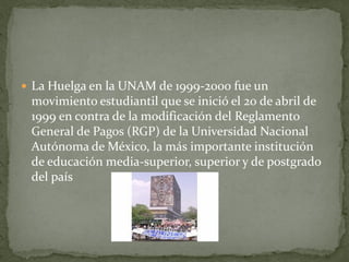  La Huelga en la UNAM de 1999-2000 fue un
 movimiento estudiantil que se inició el 20 de abril de
 1999 en contra de la modificación del Reglamento
 General de Pagos (RGP) de la Universidad Nacional
 Autónoma de México, la más importante institución
 de educación media-superior, superior y de postgrado
 del país
 