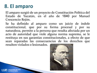 El amparo surgió de un proyecto de Constitución Política del
Estado de Yucatán, en el año de 1840 por Manuel
Crescencio Rejón.
Se ha definido al amparo como un juicio de índole
constitucional, que por su forma procesal y por su
naturaleza, permite a la persona que resulta afectada por un
acto de autoridad que viole alguna norma suprema, se le
restituya en sus garantías constitucionales, a efecto de que
sean reparadas las consecuencias de los derechos que
resulten violados o lesionados.
 