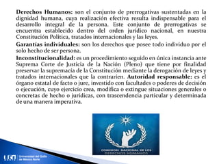 Derechos Humanos: son el conjunto de prerrogativas sustentadas en la
dignidad humana, cuya realización efectiva resulta indispensable para el
desarrollo integral de la persona. Este conjunto de prerrogativas se
encuentra establecido dentro del orden jurídico nacional, en nuestra
Constitución Política, tratados internacionales y las leyes.
Garantías individuales: son los derechos que posee todo individuo por el
solo hecho de ser persona.
Inconstitucionalidad: es un procedimiento seguido en única instancia ante
Suprema Corte de Justicia de la Nación (Pleno) que tiene por finalidad
preservar la supremacía de la Constitución mediante la derogación de leyes y
tratados internacionales que la contraríen. Autoridad responsable: es el
órgano estatal de facto o jure, investido con facultades o poderes de decisión
o ejecución, cuyo ejercicio crea, modifica o extingue situaciones generales o
concretas de hecho o jurídicas, con trascendencia particular y determinada
de una manera imperativa.
 