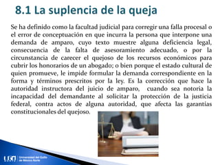 Se ha definido como la facultad judicial para corregir una falla procesal o
el error de conceptuación en que incurra la persona que interpone una
demanda de amparo, cuyo texto muestre alguna deficiencia legal,
consecuencia de la falta de asesoramiento adecuado, o por la
circunstancia de carecer el quejoso de los recursos económicos para
cubrir los honorarios de un abogado; o bien porque el estado cultural de
quien promueve, le impide formular la demanda correspondiente en la
forma y términos prescritos por la ley. Es la corrección que hace la
autoridad instructora del juicio de amparo, cuando sea notoria la
incapacidad del demandante al solicitar la protección de la justicia
federal, contra actos de alguna autoridad, que afecta las garantías
constitucionales del quejoso.
 