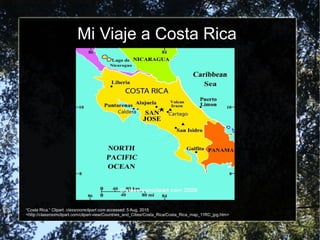 Mi Viaje a Costa Rica
“Costa Rica.” Clipart. classroomclipart.com accessed: 5 Aug. 2015
<http://classroomclipart.com/clipart-view/Countries_and_Cities/Costa_Rica/Costa_Rica_map_11RC_jpg.htm>
 