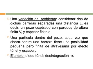    Una variación del problema: considerar dos de
    dichas barreras separadas una distancia L, es
    decir, un pozo cuadrado con paredes de altura
    finita V0 y espesor finito a.
   Una partícula dentro del pozo, cada vez que
    choca contra una barrera tiene una posibilidad
    pequeña pero finita de atravesarla por efecto
    túnel y escapar.
   Ejemplo: diodo túnel; desintegración α.
 