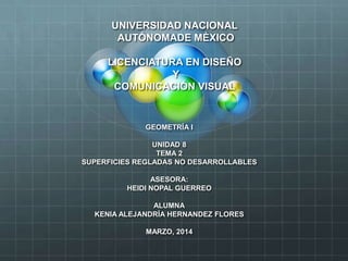 UNIVERSIDAD NACIONAL
AUTÓNOMADE MÈXICO
LICENCIATURA EN DISEÑO
Y
COMUNICACIÓN VISUAL
GEOMETRÍA I
UNIDAD 8
TEMA 2
SUPERFICIES REGLADAS NO DESARROLLABLES
ASESORA:
HEIDI NOPAL GUERREO
ALUMNA
KENIA ALEJANDRÍA HERNANDEZ FLORES
MARZO, 2014
 