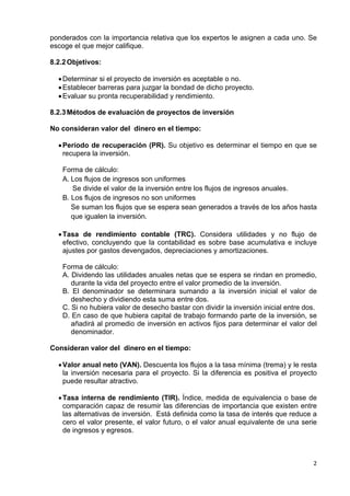 ponderados con la importancia relativa que los expertos le asignen a cada uno. Se
escoge el que mejor califique.
8.2.2 Objetivos:
• Determinar si el proyecto de inversión es aceptable o no.
• Establecer barreras para juzgar la bondad de dicho proyecto.
• Evaluar su pronta recuperabilidad y rendimiento.
8.2.3 Métodos de evaluación de proyectos de inversión
No consideran valor del dinero en el tiempo:
• Período de recuperación (PR). Su objetivo es determinar el tiempo en que se
recupera la inversión.
Forma de cálculo:
A. Los flujos de ingresos son uniformes
Se divide el valor de la inversión entre los flujos de ingresos anuales.
B. Los flujos de ingresos no son uniformes
Se suman los flujos que se espera sean generados a través de los años hasta
que igualen la inversión.
• Tasa de rendimiento contable (TRC). Considera utilidades y no flujo de
efectivo, concluyendo que la contabilidad es sobre base acumulativa e incluye
ajustes por gastos devengados, depreciaciones y amortizaciones.
Forma de cálculo:
A. Dividendo las utilidades anuales netas que se espera se rindan en promedio,
durante la vida del proyecto entre el valor promedio de la inversión.
B. El denominador se determinara sumando a la inversión inicial el valor de
deshecho y dividiendo esta suma entre dos.
C. Si no hubiera valor de desecho bastar con dividir la inversión inicial entre dos.
D. En caso de que hubiera capital de trabajo formando parte de la inversión, se
añadirá al promedio de inversión en activos fijos para determinar el valor del
denominador.
Consideran valor del dinero en el tiempo:
• Valor anual neto (VAN). Descuenta los flujos a la tasa mínima (trema) y le resta
la inversión necesaria para el proyecto. Si la diferencia es positiva el proyecto
puede resultar atractivo.
• Tasa interna de rendimiento (TIR). Índice, medida de equivalencia o base de
comparación capaz de resumir las diferencias de importancia que existen entre
las alternativas de inversión. Está definida como la tasa de interés que reduce a
cero el valor presente, el valor futuro, o el valor anual equivalente de una serie
de ingresos y egresos.

 

2 
 

 