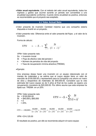 • Valor anual equivalente. Con el método del valor anual equivalente, todos los
ingresos y gastos que ocurren durante un periodo son convertidos a una
anualidad equivalente (uniforme). Cuando dicha anualidad es positiva, entonces
es recomendable que el proyecto sea aceptado.
8.3 Valor Actual Neto
• Valor presente de inversión Cantidad máxima que una compañía estaría
dispuesta a invertir en un proyecto.
• Valor presente neto Diferencia entre el valor presente del flujos y el valor de la
inversión.
Forma de cálculo:

VPN

= − S

o

+

n

∑

t =1

St
(1 + i ) t

VPN= Valor presente neto
So = Inversión Inicial
St = Flujo de efectivo neto del periodo t
n = Número de periodos de vida del proyecto
i
= Tasa de recuperación mínima atractiva (TREMA)
• Ejemplo:
Una empresa desea hacer una inversión en un equipo relacionado con el
manejo de materiales y se estima que el nuevo equipo tiene un valor de
mercado de $100,000.00 y representará para la Compañía una ahorro en mano
de obra y desperdicio de materiales de $40,000.00. Considere que la vida
estimada del nuevo equipo es de 5 años al final de los cuales se espera una
recuperación monetaria de $20,000.00. Por último asuma que esta empresa ha
fijado sus TREMA en un 25%

VPN= Valor presente neto
So = $100,000.00
St = $40,000 y $60,000
n =5
i
= 25%
VPN = −100,000 +

n

VPN = − So + ∑
t =1

St
(1 + i )t

40,000
40,000
40,000
40,000
60,000
+
+
+
+
= 14,125
2
3
4
(1 + .25) (1 + .25) (1 + .25) (1 + .25) (1 + .25) 5

VPN = $14,125.00
El resultado es positivo, por ello se recomienda adquirir el nuevo equipo
3 
 

 