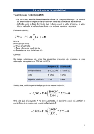 8.4 Indicadores de rentabilidad
Tasa interna de rendimiento (TIR)
• Es un índice, medida de equivalencia o base de comparación capaz de resumir
las diferencias de importancia que existen entre las alternativas de inversión.
• Definida como la tasa de interés que reduce a cero el valor presente, el valor
futuro, o el valor anual equivalente de una serie de ingresos y egresos.
Forma de cálculo:

P
TIR = − P + A( ) ⋅ i ⋅ n = 0
A

Donde
P= Inversión inicial
A= Flujo anual neto
i= Tasa interna de rendimiento
n= Periodos de vida de la inversión
Ejemplo:

Se desea seleccionar de entre los siguientes proyectos de inversión el mas
adecuado, se supone una TREMA del 15%.
Proyecto A

Proyecto B

Inversión Inicial

$10,000.00

$15,000.00

Vida

5 años

5 años

Ingresos netos/año

3344

4500

Se requiere justificar primero el proyecto de menor inversión.

⎛ 10,000 ⎞
− 10,000 + 3344⎜
⎟ * .2 * 5 = 0
3344 ⎠
⎝
Una vez que el proyecto A ha sido justificado, el siguiente paso es justificar el
aumento en la inversión que requiere el proyecto B

⎛ 5,000 ⎞
− 5,000 + 1156⎜
⎟ * .2 * 5 = 0
1,156 ⎠
⎝

4 
 

 