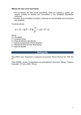 Método del valor anual equivalente
• Con el método del valor anual equivalente, todos los ingresos y gastos que
ocurren durante un periodo son convertidos a una anualidad equivalente
(uniforme).
• Cuando dicha anualidad es positiva, entonces es recomendable que el proyecto
sea aceptado.
Forma de cálculo:

A
A = S − {( P − F )( ⋅ i ⋅ n) + F ⋅ i}
P
donde:
A = Anualidad
P = Inversión inicial
S = Flujo de efectivo neto del año
i = Tasa de recuperación mínima atractiva
n = Numero de años de vida del proyecto
F= Valor de rescate

Bibliografía
GALLARDO, Juan, Preparación y evaluación de proyectos, México, McGraw Hill, 1998, 250
pp.

VAN HORNE, James, Fundamentos de administración financiera, México, Pearson
Education, (11ª ed.), 2002, 743 pp.

5 
 

 