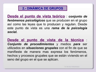 M. REYES FERNÁNDEZ Desde el punto de vista teórico  :  conjunto de fenómenos   psicológicos  que se producen en el grupo así como las leyes que lo producen y regulan. Desde este punto de vista es una  rama de la psicología social. Desde el punto de vista de la técnica  :  Conjunto de procedimientos  y medios  para  ser utilizados en  situaciones grupales  con el fin de que se manifieste de manera mas expresa los fenómenos, hechos y procesos grupales que se están viviendo en el seno del grupo en el que se aplican. 2.- DINÁMICA DE GRUPOS 