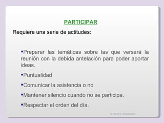 M. REYES FERNÁNDEZ PARTICIPAR Requiere una serie de actitudes: Preparar las temáticas sobre las que versará la reunión con la debida antelación para poder aportar ideas. Puntualidad Comunicar la asistencia o no Mantener silencio cuando no se participa. Respectar el orden del día. 
