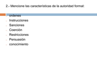 2.- Mencione las características de la autoridad formal:

o   ordenes
o   Instrucciones
o   Sanciones
o   Coerción
o   Restricciones
o   Persuasión
o   conocimiento
 