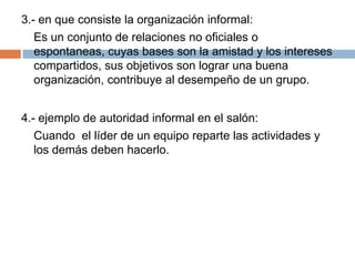 3.- en que consiste la organización informal:
   Es un conjunto de relaciones no oficiales o
   espontaneas, cuyas bases son la amistad y los intereses
   compartidos, sus objetivos son lograr una buena
   organización, contribuye al desempeño de un grupo.


4.- ejemplo de autoridad informal en el salón:
   Cuando el líder de un equipo reparte las actividades y
   los demás deben hacerlo.
 
