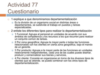 Actividad 77
Cuestionario
   1 explique a que denominamos departamentalización
       Es la división de un organismo social en distintas áreas o
        departamentos, se subdivide el trabajo en puestos y tareas
        especializadas.
   2 enliste los diferentes tipos para realizar la departamentalización
       1 Funcional: Agrupa al personal en unidades de acuerdo con sus
        ámbitos de competencia y los recursos a los que recurren para realizar
        un conjunto común de tareas.
       2 Por zona geográfica: Agrupa la mayor parte o todas las funciones
        relacionadas con los clientes en cierta zona geográfica, bajo el mando
        de un gerente.
       3 Por producto: Agrupa a la mayor parte de las funciones en unidades
        relativamente independientes, cada una de las cuales puede diseñar,
        producir y comercializar sus bienes y servicios.
       4 Por cliente: Consiste en organizarse en torno de los diversos tipos de
        clientes que se atiende. se puede combinar con los otros tipos de
        departamentalización.
 