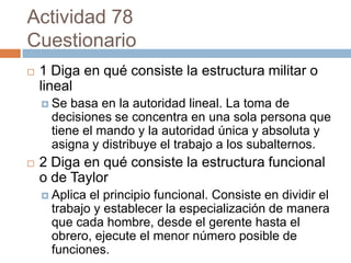 Actividad 78
Cuestionario
   1 Diga en qué consiste la estructura militar o
    lineal
     Se  basa en la autoridad lineal. La toma de
      decisiones se concentra en una sola persona que
      tiene el mando y la autoridad única y absoluta y
      asigna y distribuye el trabajo a los subalternos.
   2 Diga en qué consiste la estructura funcional
    o de Taylor
     Aplica el principio funcional. Consiste en dividir el
      trabajo y establecer la especialización de manera
      que cada hombre, desde el gerente hasta el
      obrero, ejecute el menor número posible de
      funciones.
 